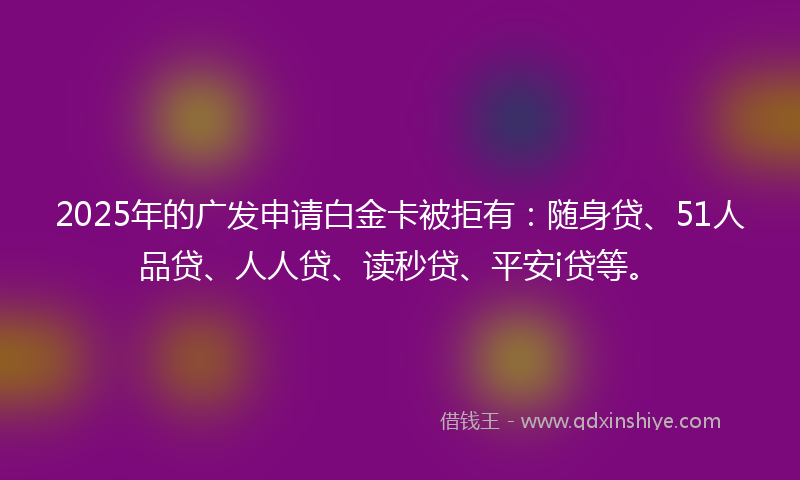 2025年的广发申请白金卡被拒有：随身贷、51人品贷、人人贷、读秒贷、平安i贷等。