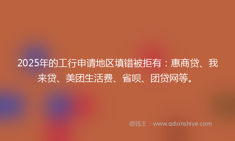 2025年的工行申请地区填错被拒有：惠商贷、我来贷、美团生活费、省呗、团贷网等。