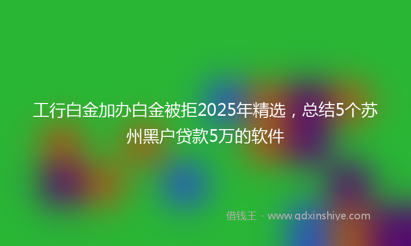 工行白金加办白金被拒2025年精选，总结5个苏州黑户贷款5万的软件