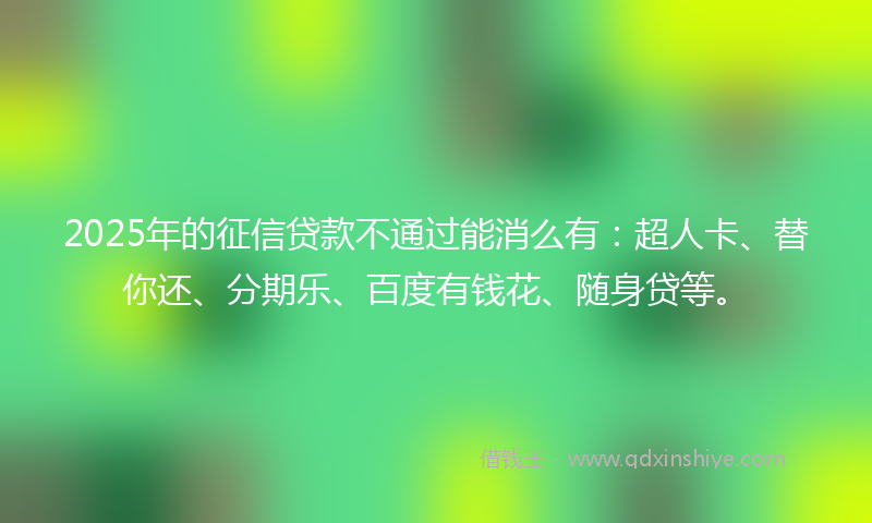 2025年的征信贷款不通过能消么有：超人卡、替你还、分期乐、百度有钱花、随身贷等。