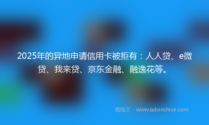 2025年的异地申请信用卡被拒有：人人贷、e微贷、我来贷、京东金融、融逸花等。
