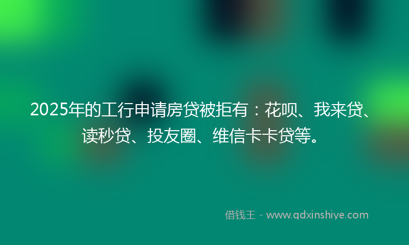 2025年的工行申请房贷被拒有：花呗、我来贷、读秒贷、投友圈、维信卡卡贷等。