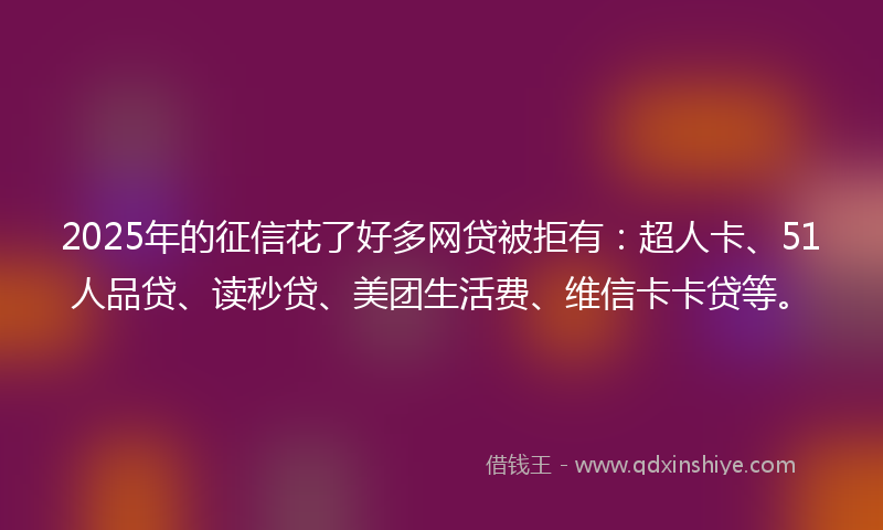 2025年的征信花了好多网贷被拒有：超人卡、51人品贷、读秒贷、美团生活费、维信卡卡贷等。