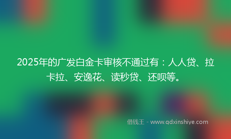 2025年的广发白金卡审核不通过有：人人贷、拉卡拉、安逸花、读秒贷、还呗等。