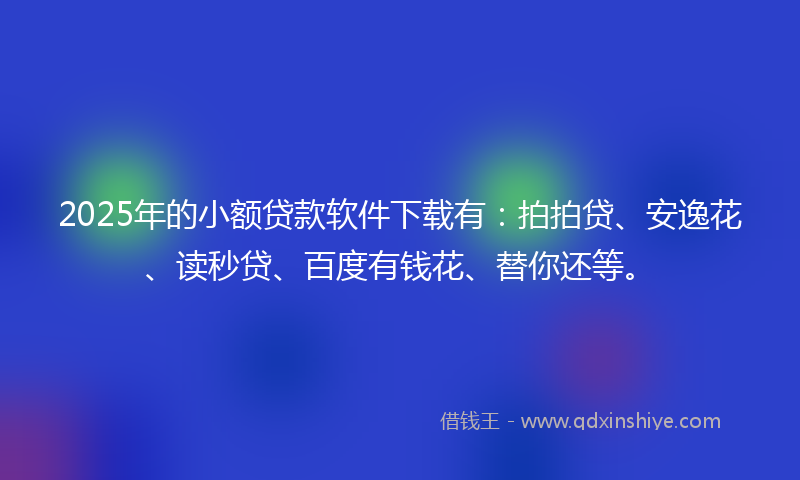 2025年的小额贷款软件下载有：拍拍贷、安逸花、读秒贷、百度有钱花、替你还等。