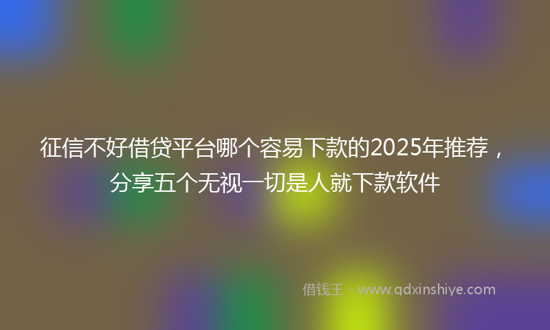 征信不好借贷平台哪个容易下款的2025年推荐，分享五个无视一切是人就下款软件