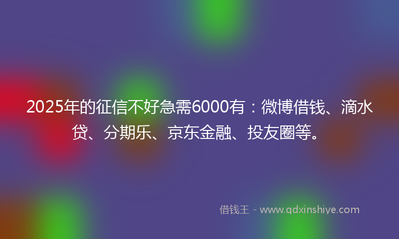 2025年的征信不好急需6000有：微博借钱、滴水贷、分期乐、京东金融、投友圈等。