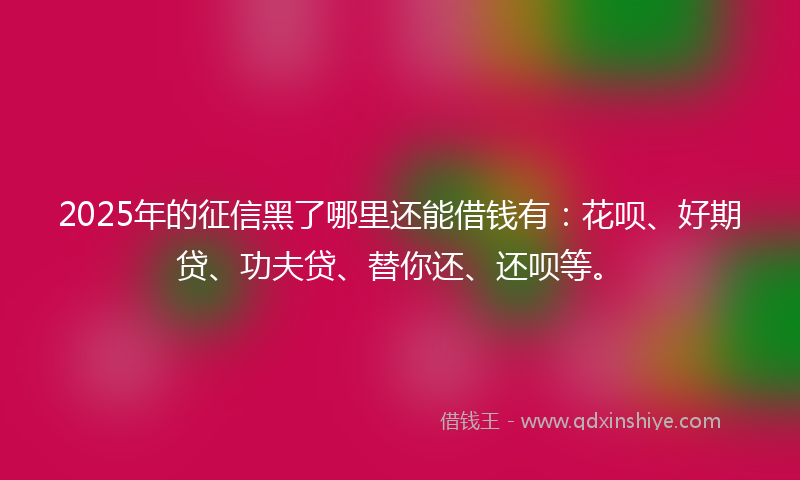 2025年的征信黑了哪里还能借钱有：花呗、好期贷、功夫贷、替你还、还呗等。