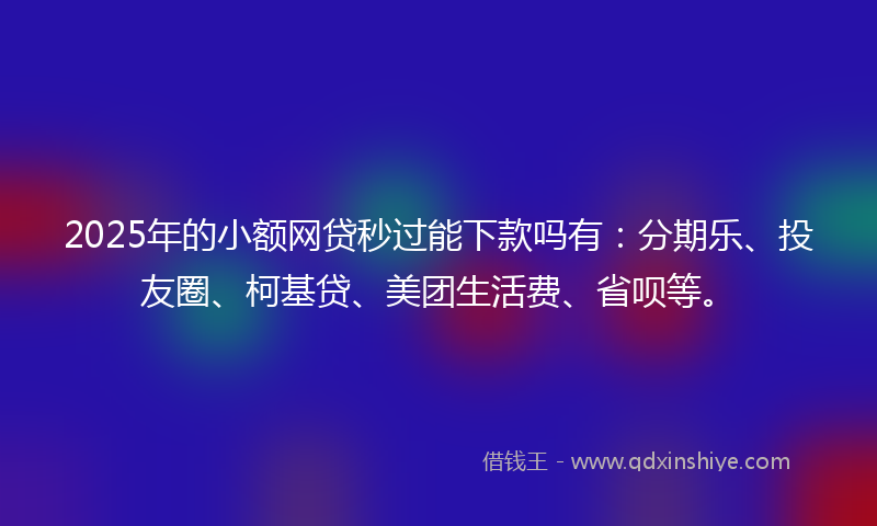 2025年的小额网贷秒过能下款吗有：分期乐、投友圈、柯基贷、美团生活费、省呗等。