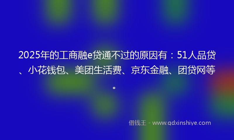 2025年的工商融e贷通不过的原因有：51人品贷、小花钱包、美团生活费、京东金融、团贷网等。