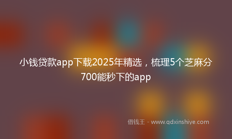 小钱贷款app下载2025年精选，梳理5个芝麻分700能秒下的app