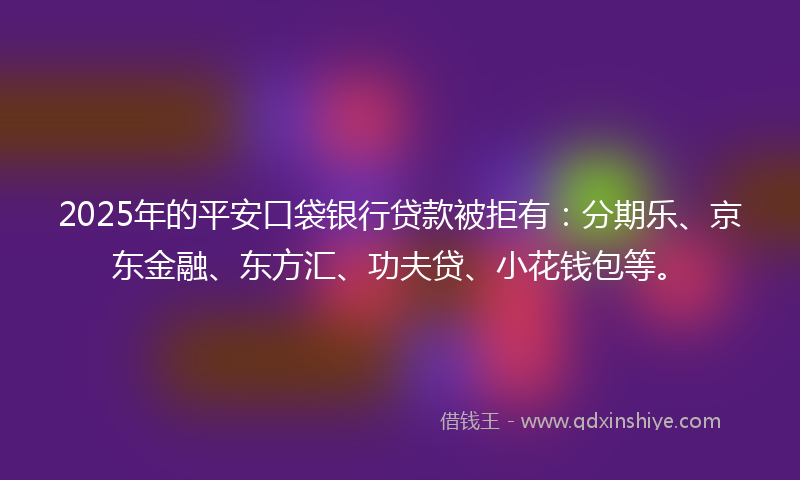 2025年的平安口袋银行贷款被拒有：分期乐、京东金融、东方汇、功夫贷、小花钱包等。