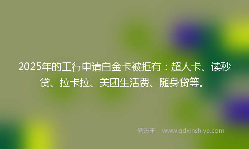 2025年的工行申请白金卡被拒有：超人卡、读秒贷、拉卡拉、美团生活费、随身贷等。