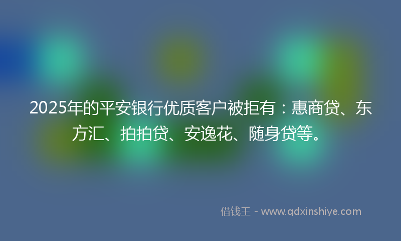 2025年的平安银行优质客户被拒有：惠商贷、东方汇、拍拍贷、安逸花、随身贷等。