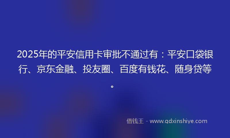 2025年的平安信用卡审批不通过有：平安口袋银行、京东金融、投友圈、百度有钱花、随身贷等。