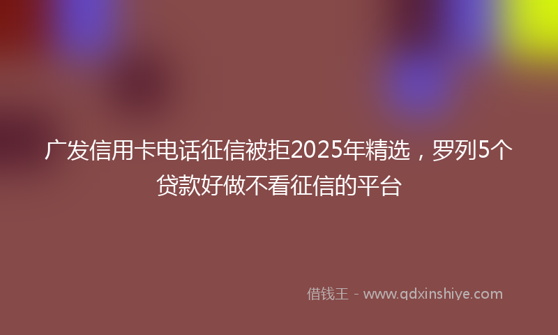 广发信用卡电话征信被拒2025年精选，罗列5个贷款好做不看征信的平台