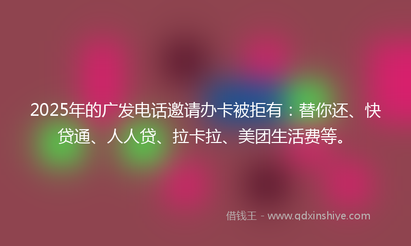 2025年的广发电话邀请办卡被拒有：替你还、快贷通、人人贷、拉卡拉、美团生活费等。