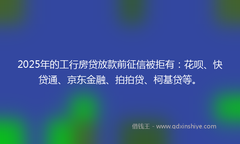 2025年的工行房贷放款前征信被拒有：花呗、快贷通、京东金融、拍拍贷、柯基贷等。