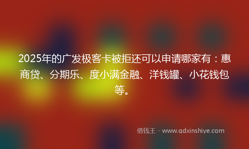 2025年的广发极客卡被拒还可以申请哪家有：惠商贷、分期乐、度小满金融、洋钱罐、小花钱包等。