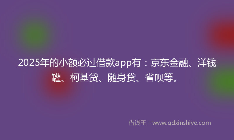 2025年的小额必过借款app有：京东金融、洋钱罐、柯基贷、随身贷、省呗等。