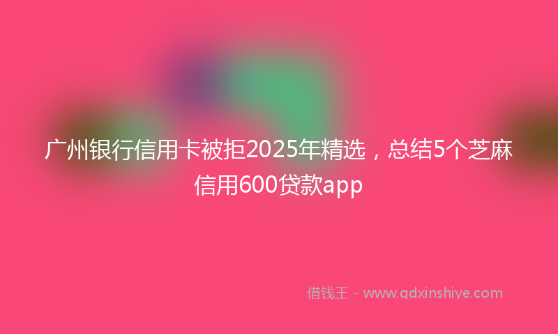 广州银行信用卡被拒2025年精选，总结5个芝麻信用600贷款app