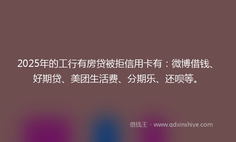 2025年的工行有房贷被拒信用卡有：微博借钱、好期贷、美团生活费、分期乐、还呗等。