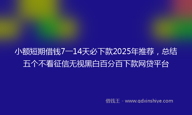 小额短期借钱7一14天必下款2025年推荐，总结五个不看征信无视黑白百分百下款网贷平台