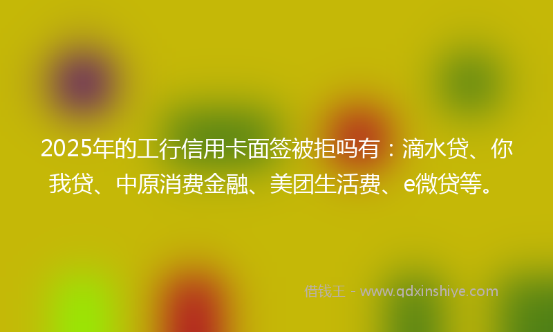 2025年的工行信用卡面签被拒吗有：滴水贷、你我贷、中原消费金融、美团生活费、e微贷等。