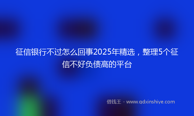 征信银行不过怎么回事2025年精选，整理5个征信不好负债高的平台