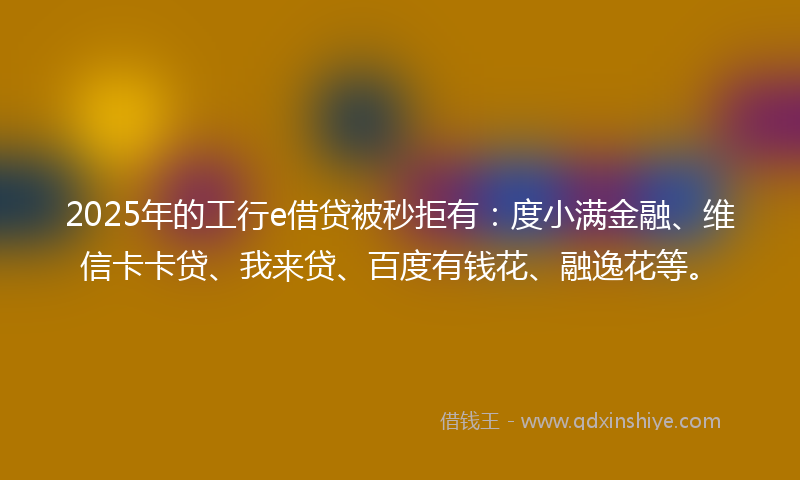2025年的工行e借贷被秒拒有：度小满金融、维信卡卡贷、我来贷、百度有钱花、融逸花等。