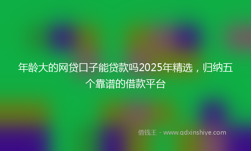 年龄大的网贷口子能贷款吗2025年精选，归纳五个靠谱的借款平台