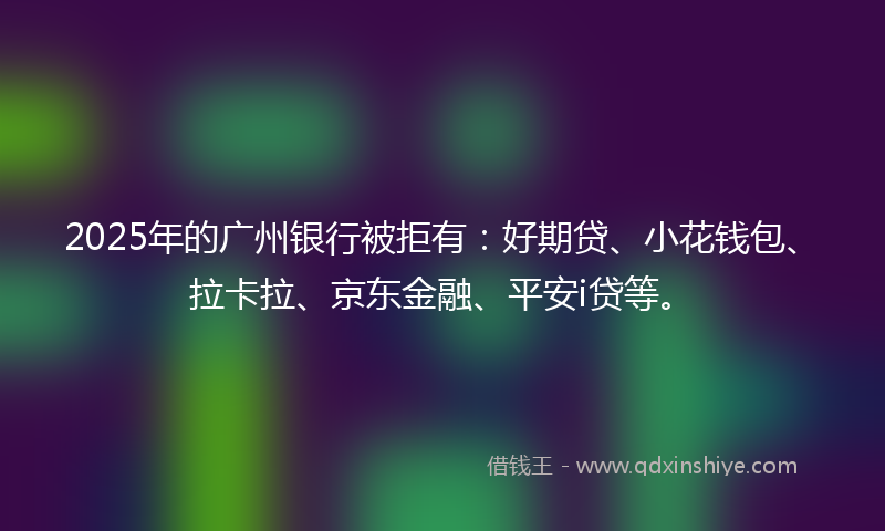 2025年的广州银行被拒有:好期贷、小花钱包、拉卡拉、京东金融、平安i贷等。
