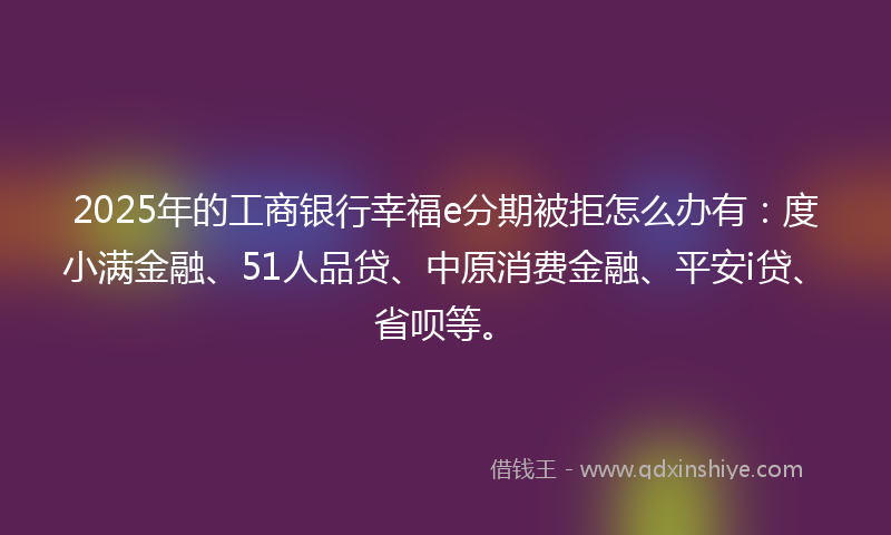 2025年的工商银行幸福e分期被拒怎么办有：度小满金融、51人品贷、中原消费金融、平安i贷、省呗等。