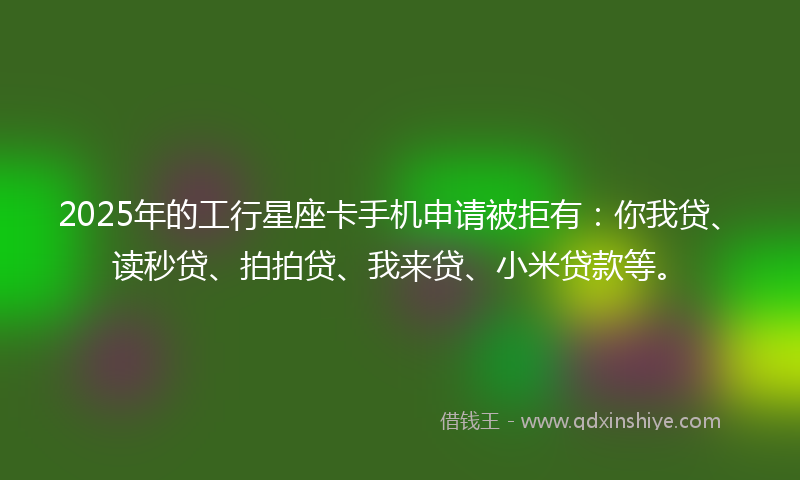 2025年的工行星座卡手机申请被拒有：你我贷、读秒贷、拍拍贷、我来贷、小米贷款等。