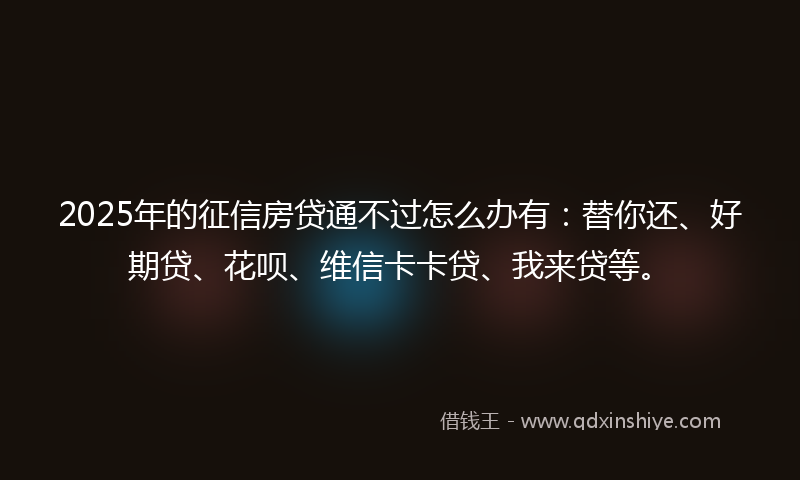2025年的征信房贷通不过怎么办有：替你还、好期贷、花呗、维信卡卡贷、我来贷等。