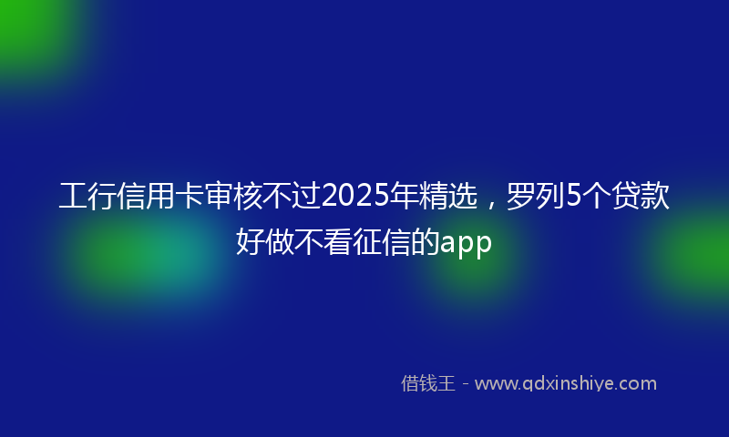 工行信用卡审核不过2025年精选，罗列5个贷款好做不看征信的app