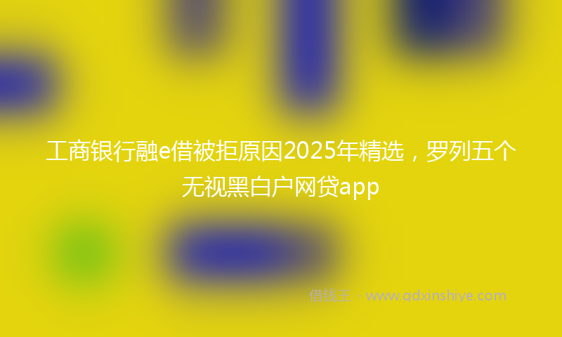 工商银行融e借被拒原因2025年精选，罗列五个无视黑白户网贷app