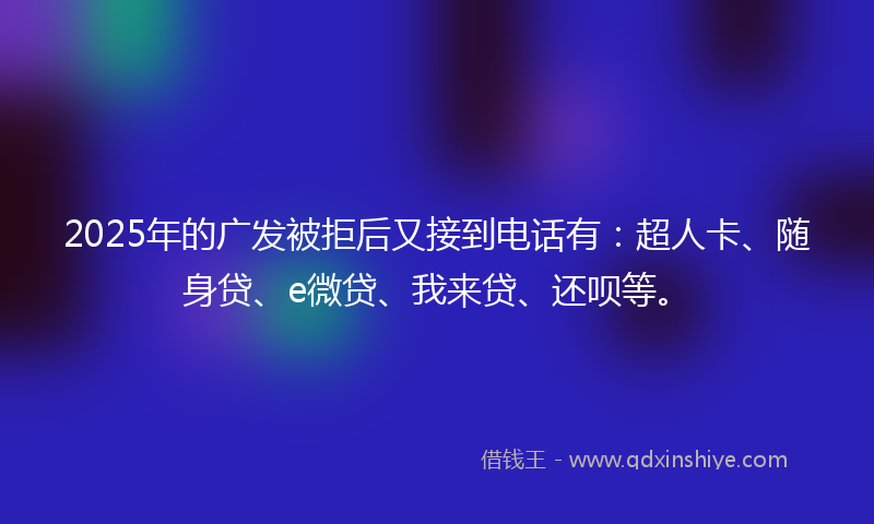 2025年的广发被拒后又接到电话有：超人卡、随身贷、e微贷、我来贷、还呗等。
