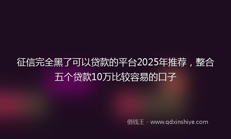 征信完全黑了可以贷款的平台2025年推荐，整合五个贷款10万比较容易的口子