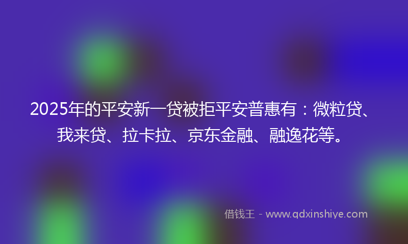 2025年的平安新一贷被拒平安普惠有：微粒贷、我来贷、拉卡拉、京东金融、融逸花等。