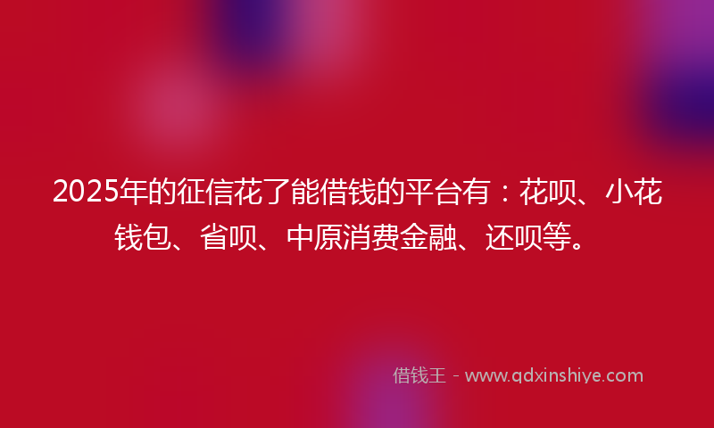 2025年的征信花了能借钱的平台有：花呗、小花钱包、省呗、中原消费金融、还呗等。