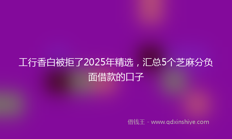 工行香白被拒了2025年精选，汇总5个芝麻分负面借款的口子