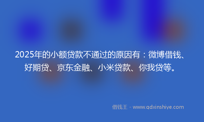 2025年的小额贷款不通过的原因有：微博借钱、好期贷、京东金融、小米贷款、你我贷等。