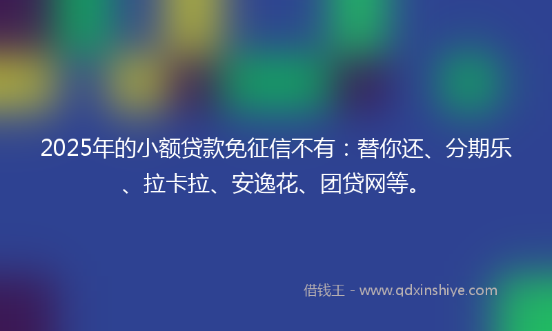 2025年的小额贷款免征信不有：替你还、分期乐、拉卡拉、安逸花、团贷网等。
