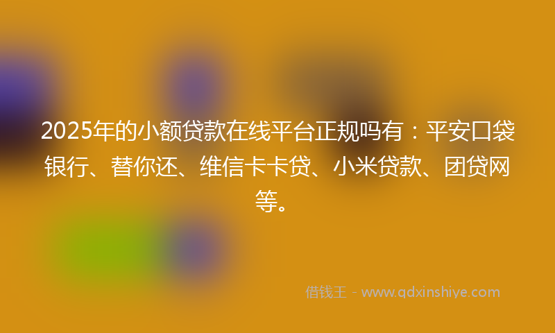 2025年的小额贷款在线平台正规吗有：平安口袋银行、替你还、维信卡卡贷、小米贷款、团贷网等。