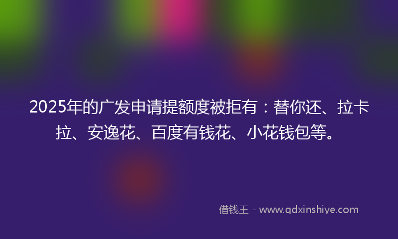 2025年的广发申请提额度被拒有：替你还、拉卡拉、安逸花、百度有钱花、小花钱包等。