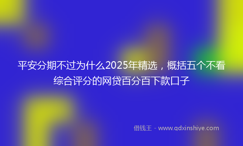 平安分期不过为什么2025年精选，概括五个不看综合评分的网贷百分百下款口子