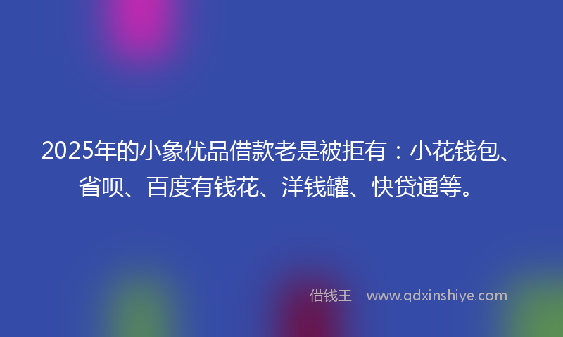 2025年的小象优品借款老是被拒有：小花钱包、省呗、百度有钱花、洋钱罐、快贷通等。