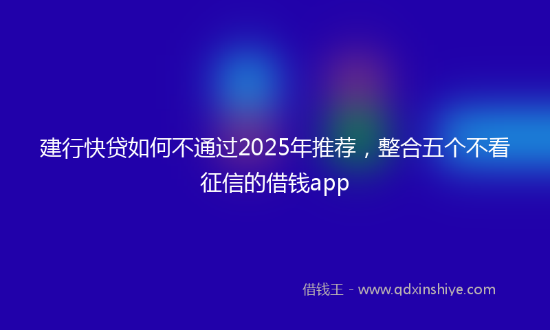 建行快贷如何不通过2025年推荐，整合五个不看征信的借钱app