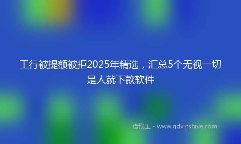 工行被提额被拒2025年精选，汇总5个无视一切是人就下款软件